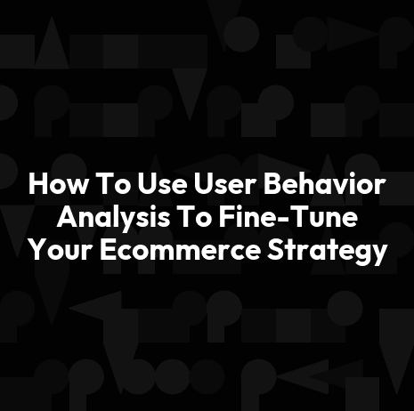 How To Use User Behavior Analysis To Fine-Tune Your Ecommerce Strategy