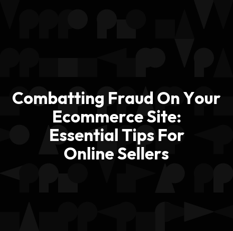Combatting Fraud On Your Ecommerce Site: Essential Tips For Online Sellers