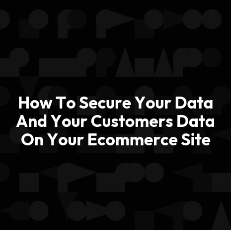 How To Secure Your Data And Your Customers Data On Your Ecommerce Site