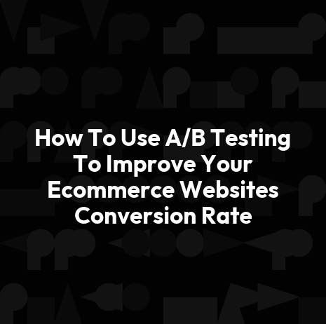 How To Use A/B Testing To Improve Your Ecommerce Websites Conversion Rate