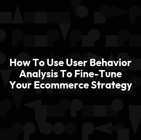 How To Use User Behavior Analysis To Fine-Tune Your Ecommerce Strategy