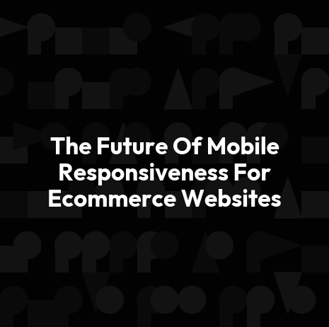 The Future Of Mobile Responsiveness For Ecommerce Websites