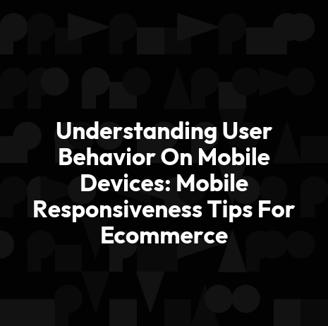 Understanding User Behavior On Mobile Devices: Mobile Responsiveness Tips For Ecommerce
